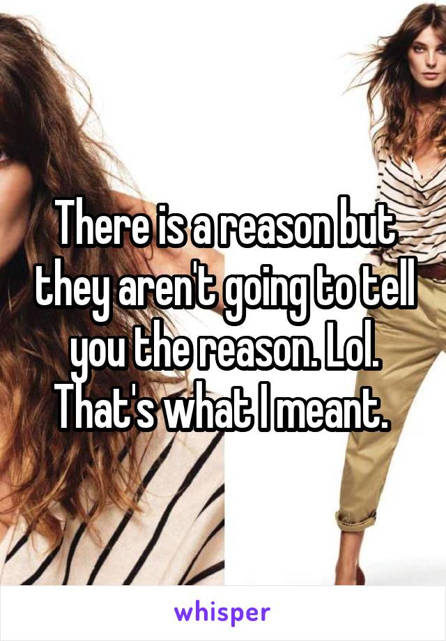 There is a reason but they aren't going to tell you the reason. Lol. That's what I meant. 