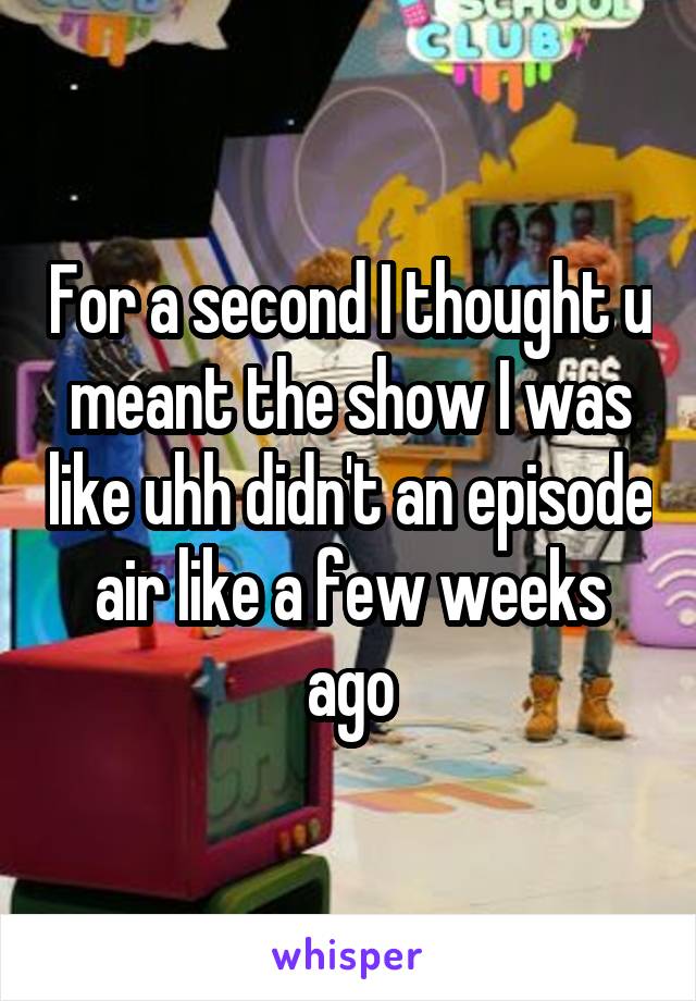 For a second I thought u meant the show I was like uhh didn't an episode air like a few weeks ago