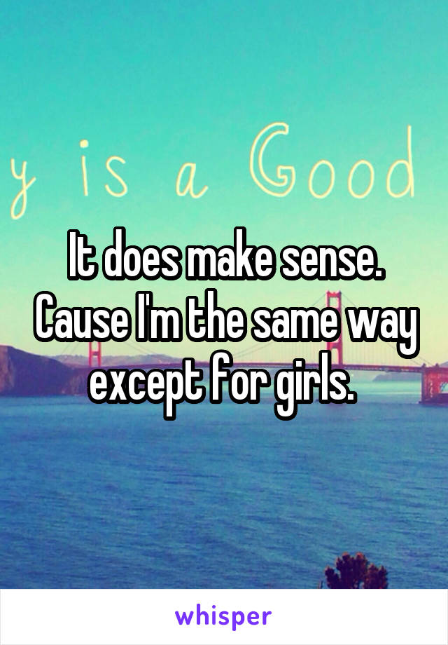 It does make sense. Cause I'm the same way except for girls. 