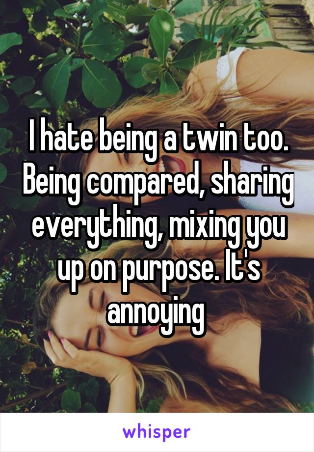 I hate being a twin too. Being compared, sharing everything, mixing you up on purpose. It's annoying 