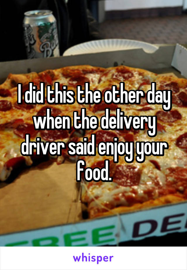 I did this the other day when the delivery driver said enjoy your food.