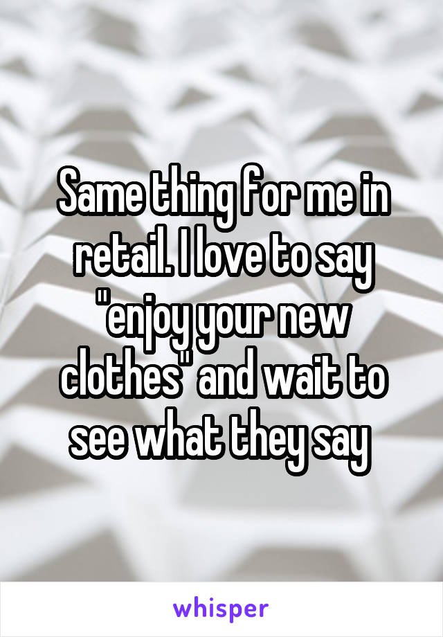 Same thing for me in retail. I love to say "enjoy your new clothes" and wait to see what they say 