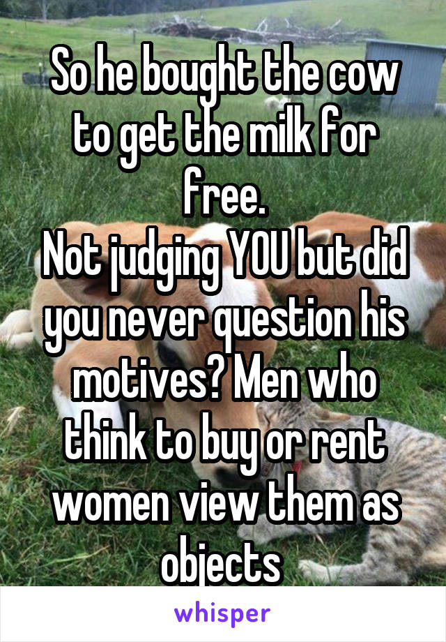 So he bought the cow to get the milk for free.
Not judging YOU but did you never question his motives? Men who think to buy or rent women view them as objects 