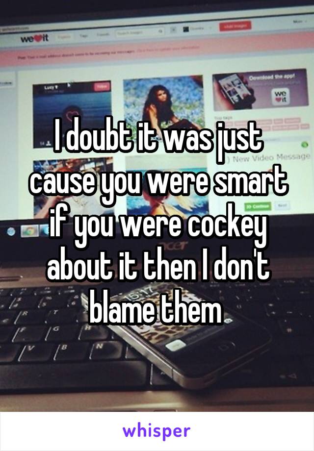 I doubt it was just cause you were smart if you were cockey about it then I don't blame them 