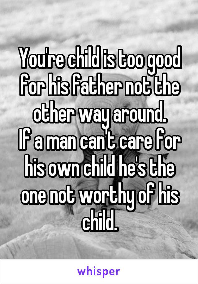 You're child is too good for his father not the other way around.
If a man can't care for his own child he's the one not worthy of his child.