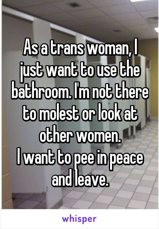 As a trans woman, I just want to use the bathroom. I'm not there to molest or look at other women.
I want to pee in peace and leave.