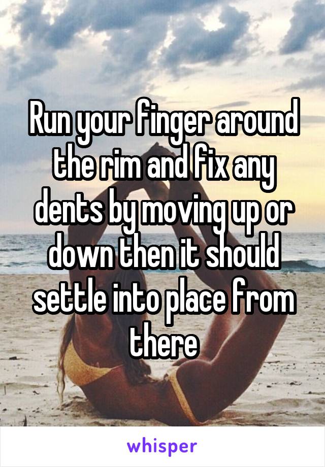 Run your finger around the rim and fix any dents by moving up or down then it should settle into place from there