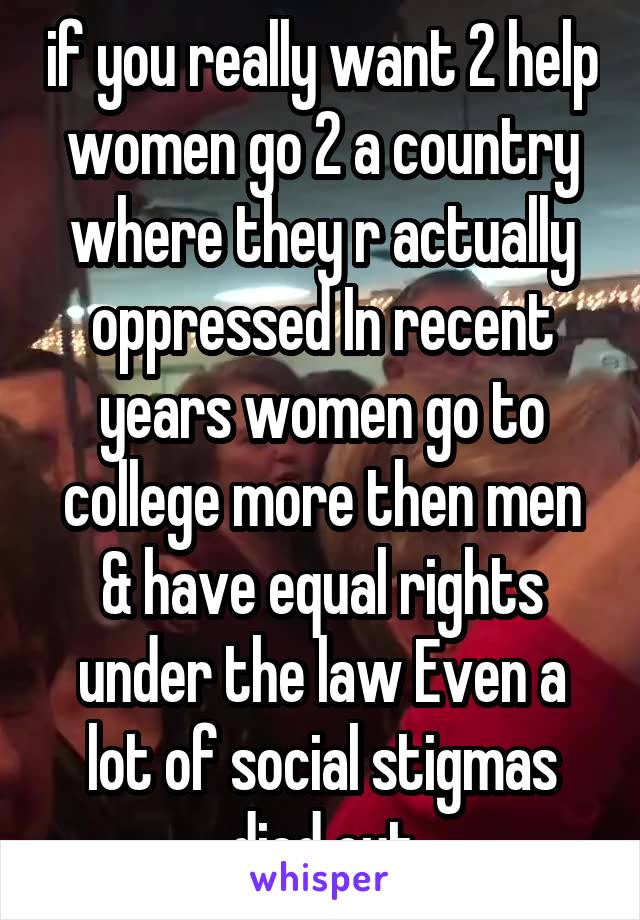 if you really want 2 help women go 2 a country where they r actually oppressed In recent years women go to college more then men & have equal rights under the law Even a lot of social stigmas died out