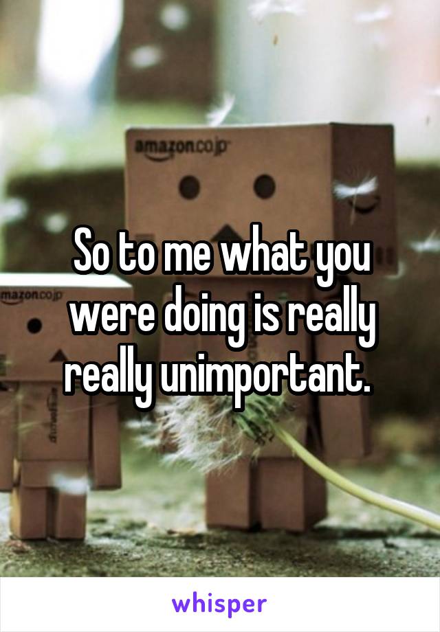 So to me what you were doing is really really unimportant. 