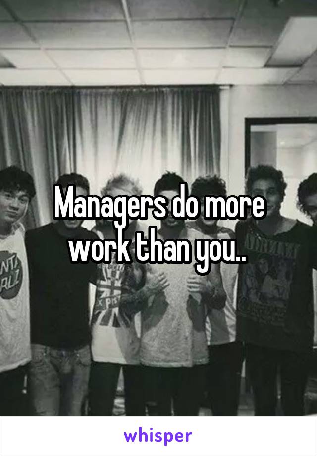 Managers do more work than you.. 