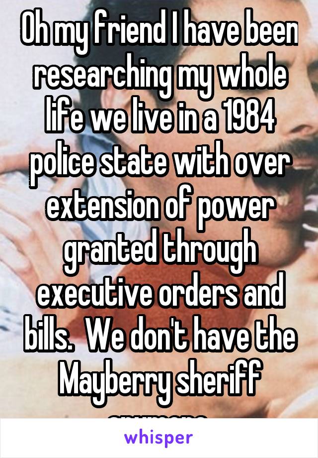 Oh my friend I have been researching my whole life we live in a 1984 police state with over extension of power granted through executive orders and bills.  We don't have the Mayberry sheriff anymore 