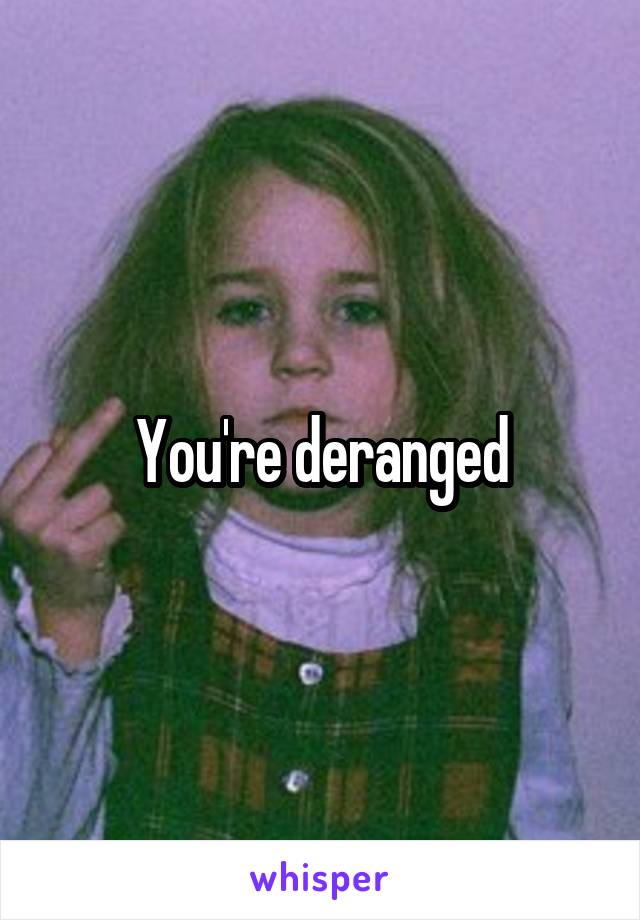 You're deranged