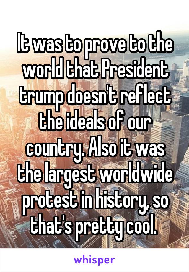 It was to prove to the world that President trump doesn't reflect the ideals of our country. Also it was the largest worldwide protest in history, so that's pretty cool. 