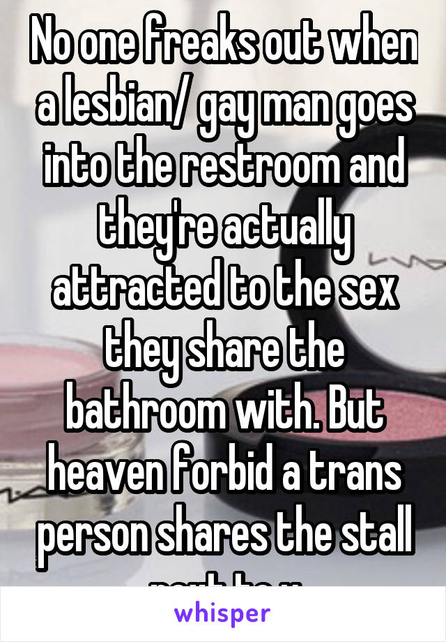 No one freaks out when a lesbian/ gay man goes into the restroom and they're actually attracted to the sex they share the bathroom with. But heaven forbid a trans person shares the stall next to u