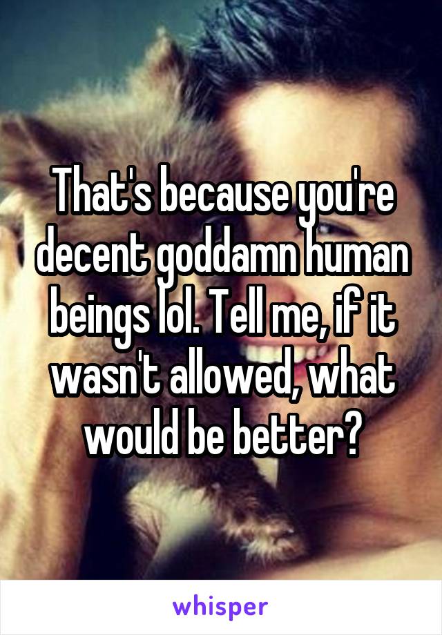 That's because you're decent goddamn human beings lol. Tell me, if it wasn't allowed, what would be better?