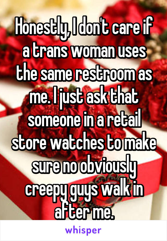 Honestly, I don't care if a trans woman uses the same restroom as me. I just ask that someone in a retail store watches to make sure no obviously creepy guys walk in after me.