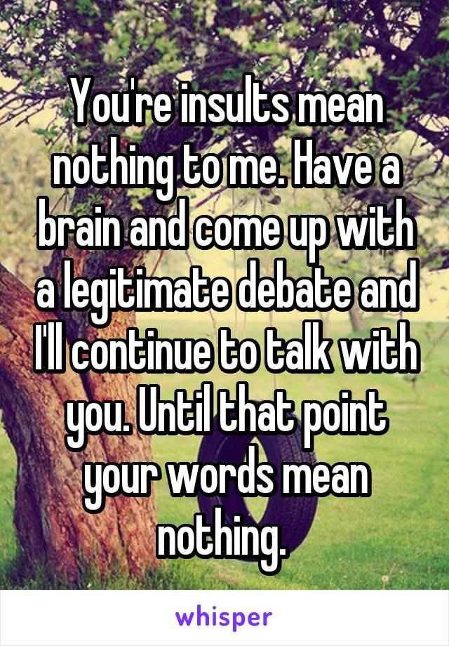 You're insults mean nothing to me. Have a brain and come up with a legitimate debate and I'll continue to talk with you. Until that point your words mean nothing. 