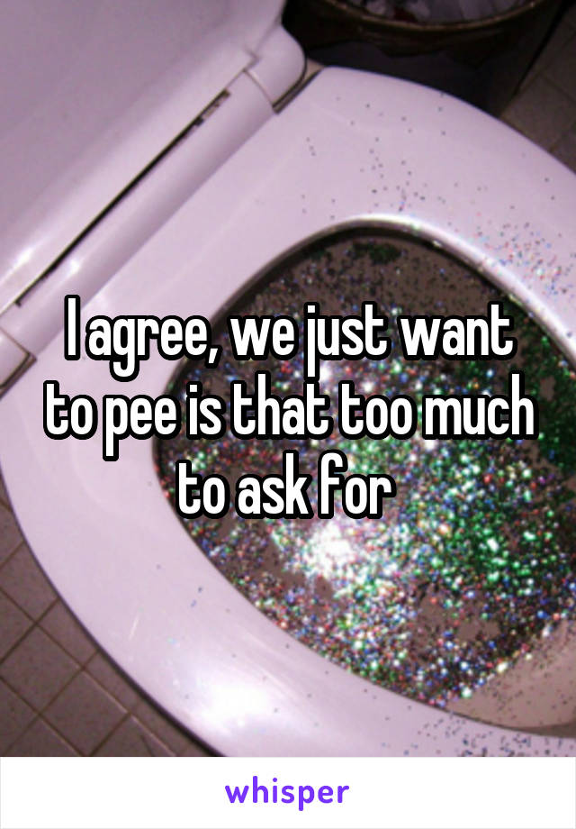 I agree, we just want to pee is that too much to ask for 