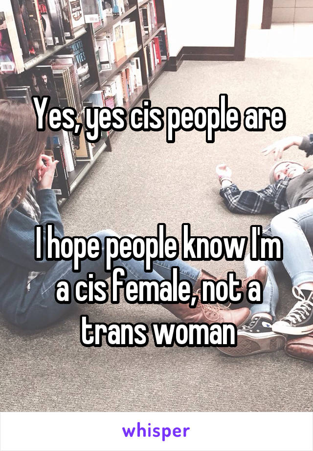 Yes, yes cis people are


I hope people know I'm a cis female, not a trans woman