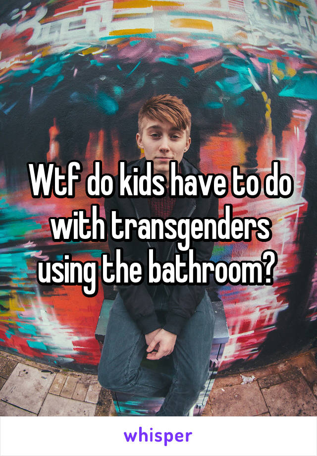 Wtf do kids have to do with transgenders using the bathroom? 