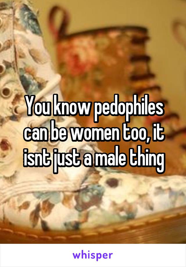 You know pedophiles can be women too, it isnt just a male thing