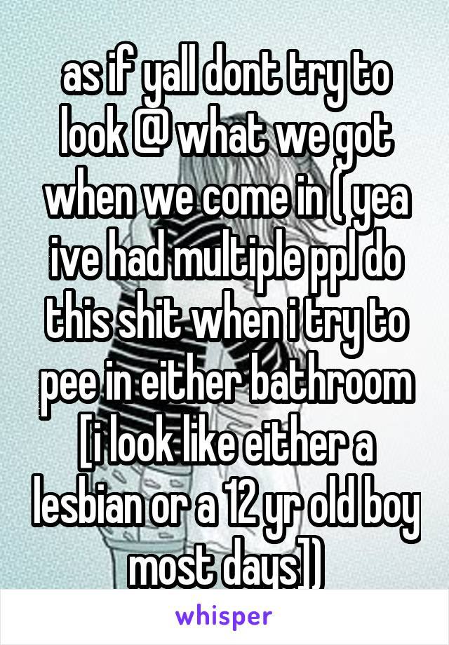 as if yall dont try to look @ what we got when we come in ( yea ive had multiple ppl do this shit when i try to pee in either bathroom [i look like either a lesbian or a 12 yr old boy most days])