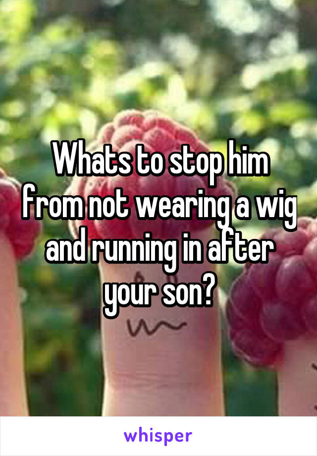 Whats to stop him from not wearing a wig and running in after your son?