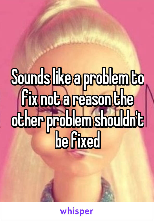 Sounds like a problem to fix not a reason the other problem shouldn't be fixed