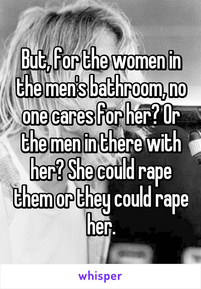 But, for the women in the men's bathroom, no one cares for her? Or the men in there with her? She could rape them or they could rape her.