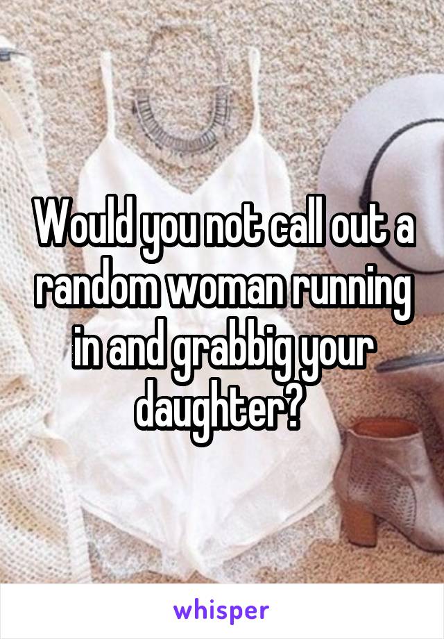 Would you not call out a random woman running in and grabbig your daughter? 