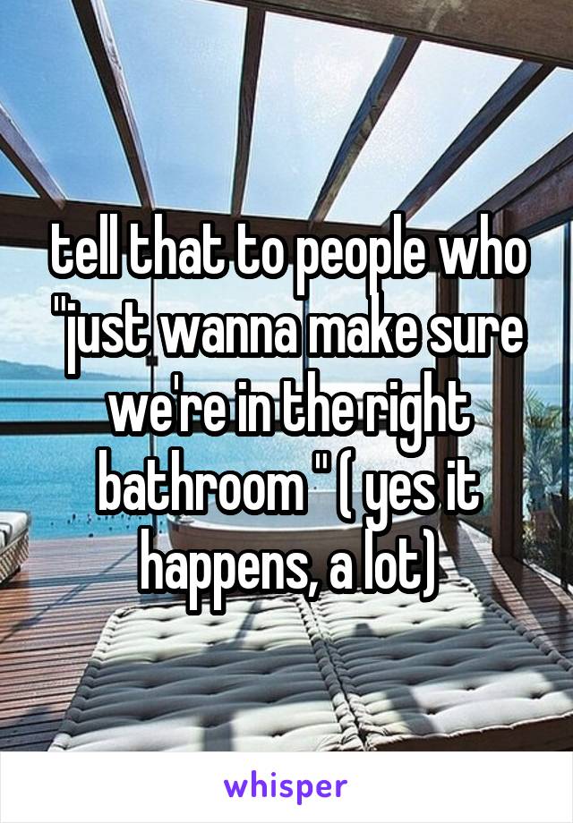 tell that to people who "just wanna make sure we're in the right bathroom " ( yes it happens, a lot)