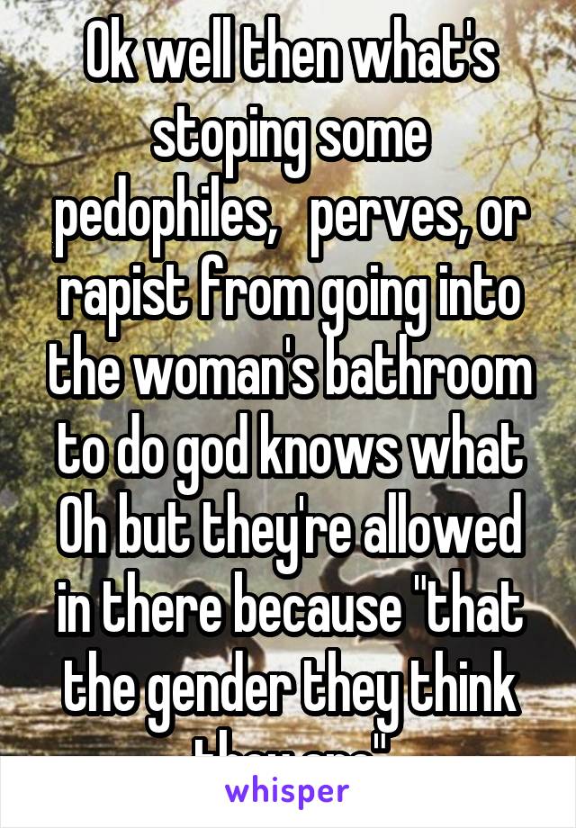 Ok well then what's stoping some pedophiles,   perves, or rapist from going into the woman's bathroom to do god knows what Oh but they're allowed in there because "that the gender they think they are"