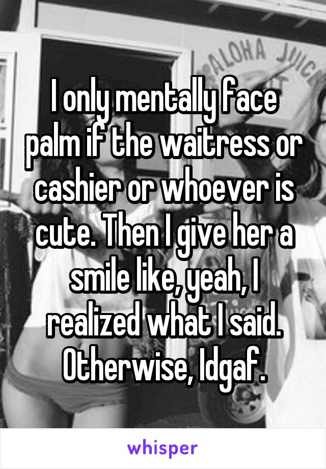 I only mentally face palm if the waitress or cashier or whoever is cute. Then I give her a smile like, yeah, I realized what I said. Otherwise, Idgaf.