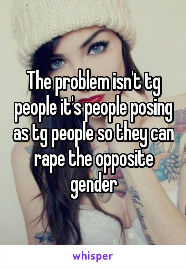 The problem isn't tg people it's people posing as tg people so they can rape the opposite gender