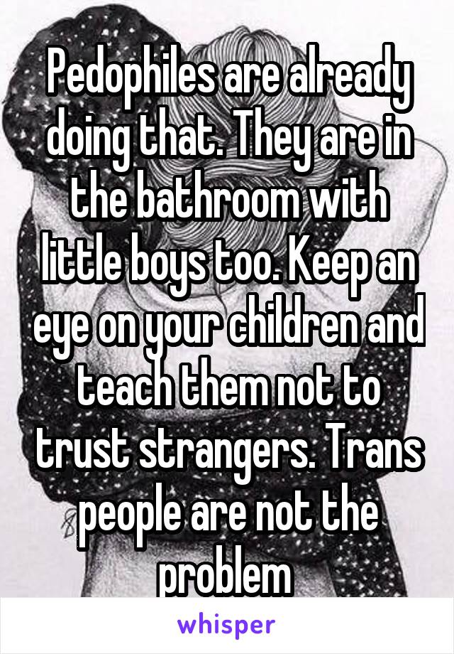 Pedophiles are already doing that. They are in the bathroom with little boys too. Keep an eye on your children and teach them not to trust strangers. Trans people are not the problem 