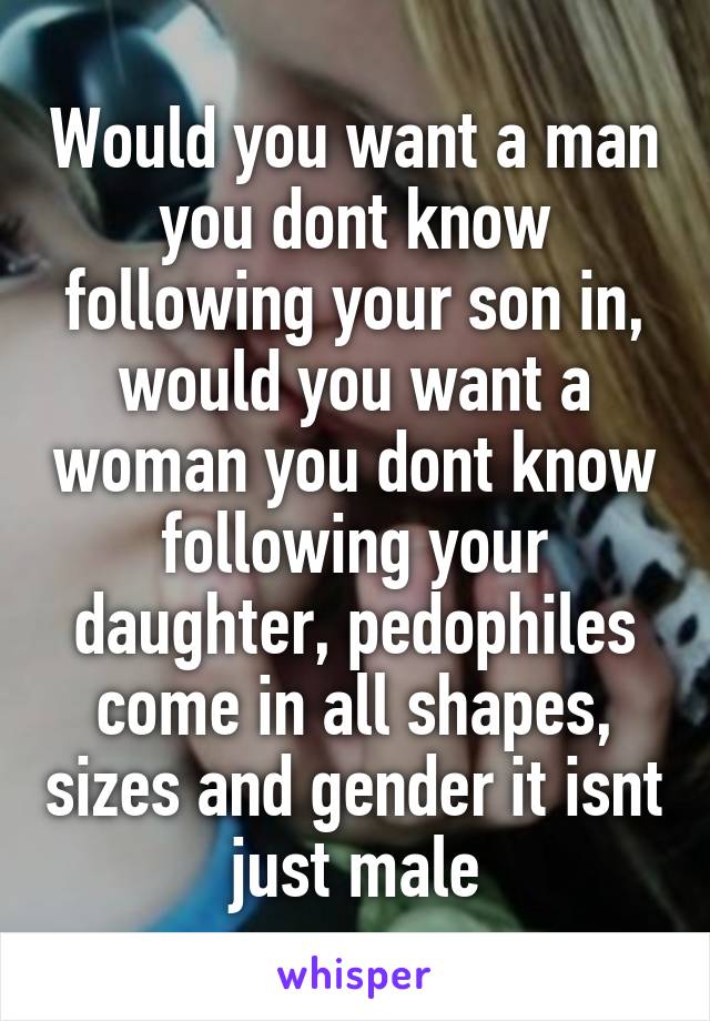 Would you want a man you dont know following your son in, would you want a woman you dont know following your daughter, pedophiles come in all shapes, sizes and gender it isnt just male