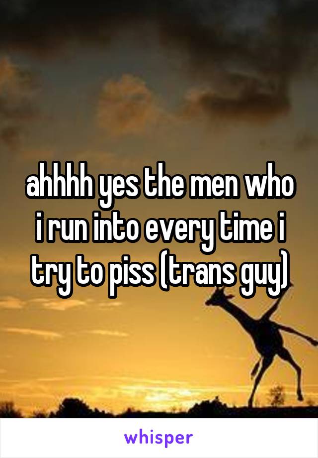 ahhhh yes the men who i run into every time i try to piss (trans guy)