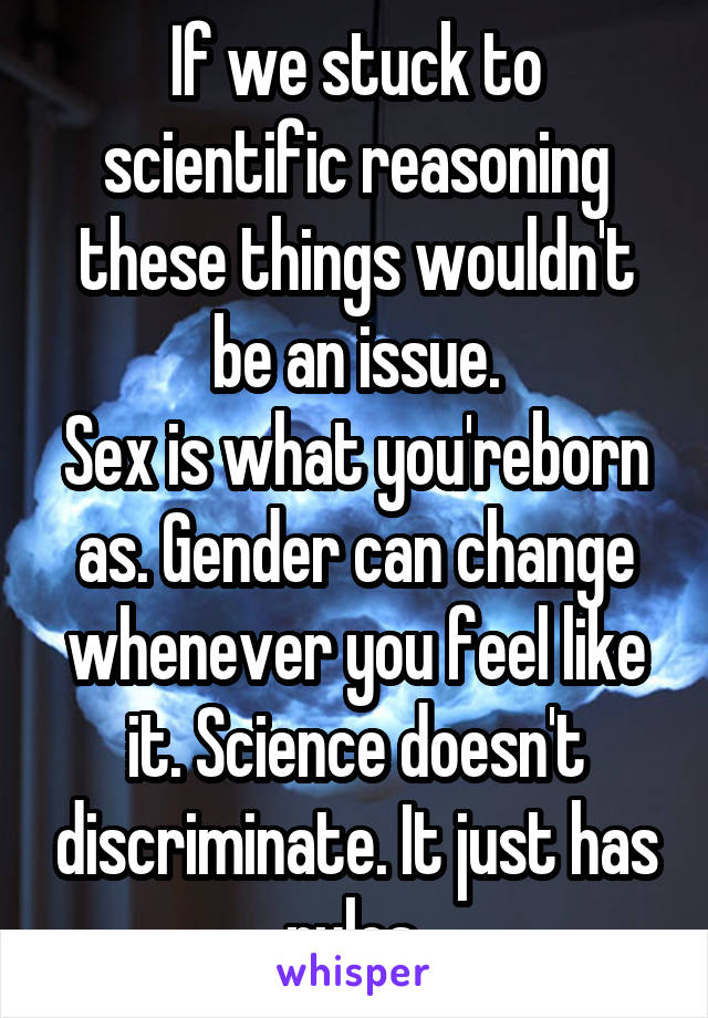 If we stuck to scientific reasoning these things wouldn't be an issue.
Sex is what you'reborn as. Gender can change whenever you feel like it. Science doesn't discriminate. It just has rules.
