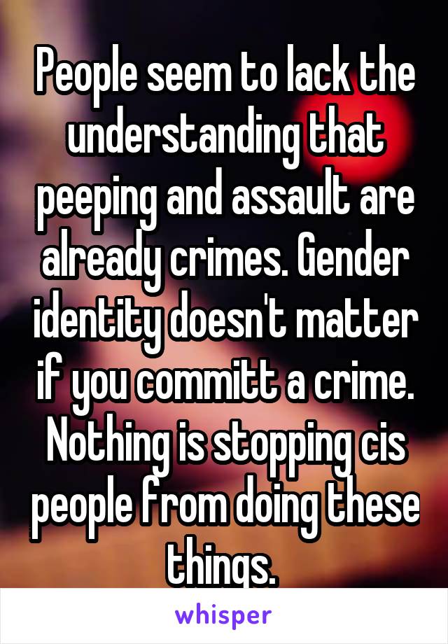 People seem to lack the understanding that peeping and assault are already crimes. Gender identity doesn't matter if you committ a crime. Nothing is stopping cis people from doing these things. 