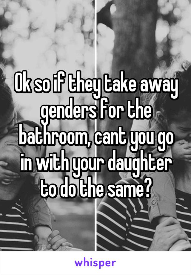 Ok so if they take away genders for the bathroom, cant you go in with your daughter to do the same?