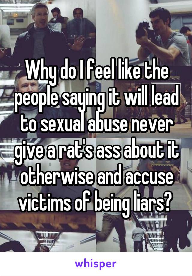 Why do I feel like the people saying it will lead to sexual abuse never give a rat's ass about it otherwise and accuse victims of being liars? 