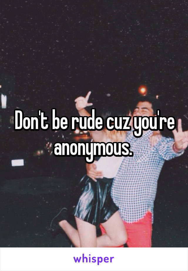 Don't be rude cuz you're anonymous. 