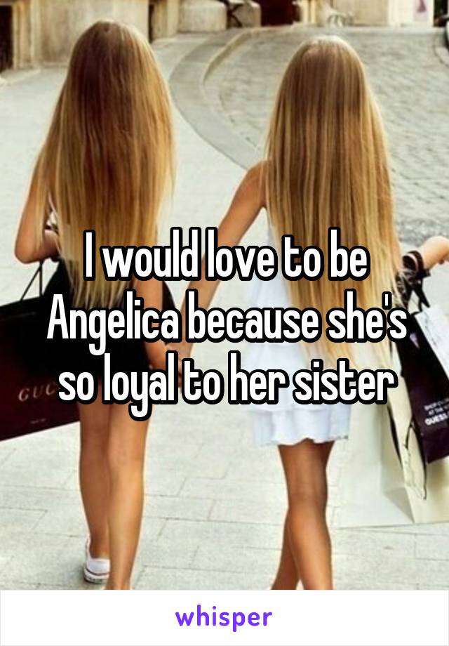 I would love to be Angelica because she's so loyal to her sister