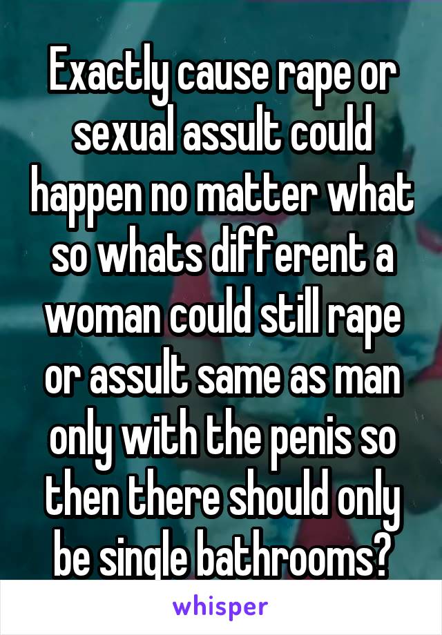 Exactly cause rape or sexual assult could happen no matter what so whats different a woman could still rape or assult same as man only with the penis so then there should only be single bathrooms?