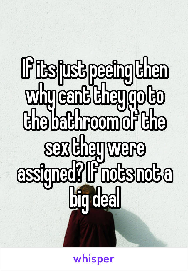 If its just peeing then why cant they go to the bathroom of the sex they were assigned? If nots not a big deal