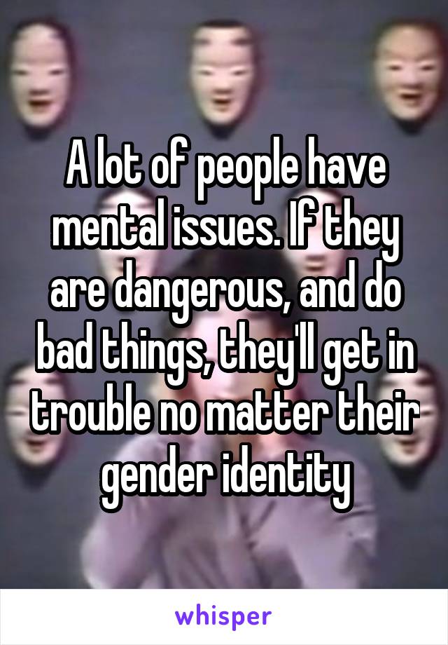 A lot of people have mental issues. If they are dangerous, and do bad things, they'll get in trouble no matter their gender identity