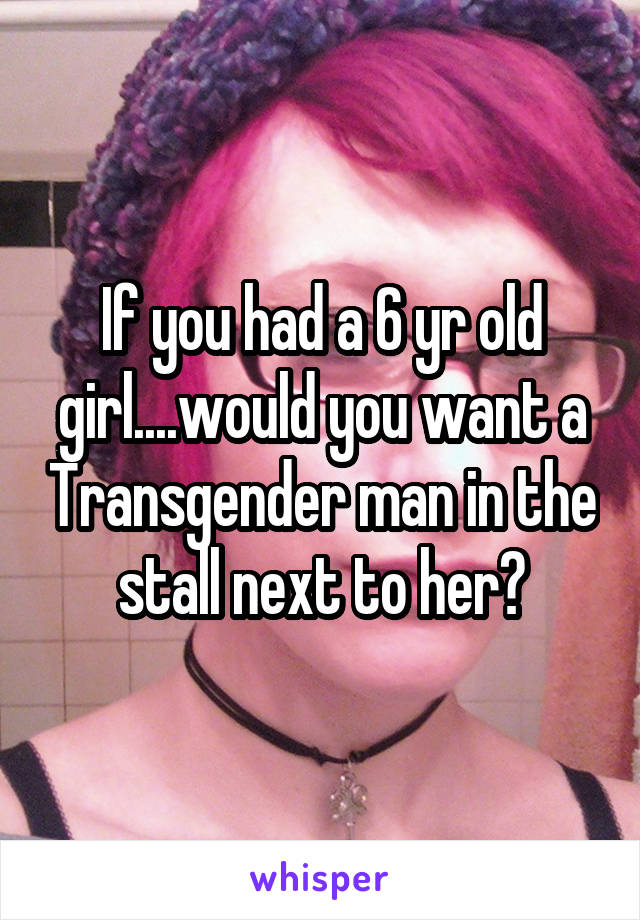 If you had a 6 yr old girl....would you want a Transgender man in the stall next to her?