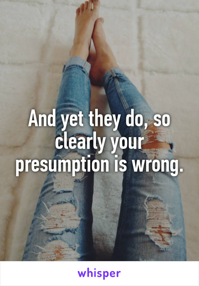 And yet they do, so clearly your presumption is wrong.