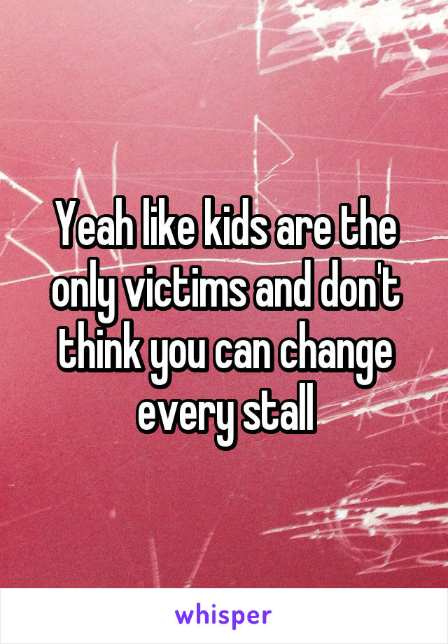 Yeah like kids are the only victims and don't think you can change every stall