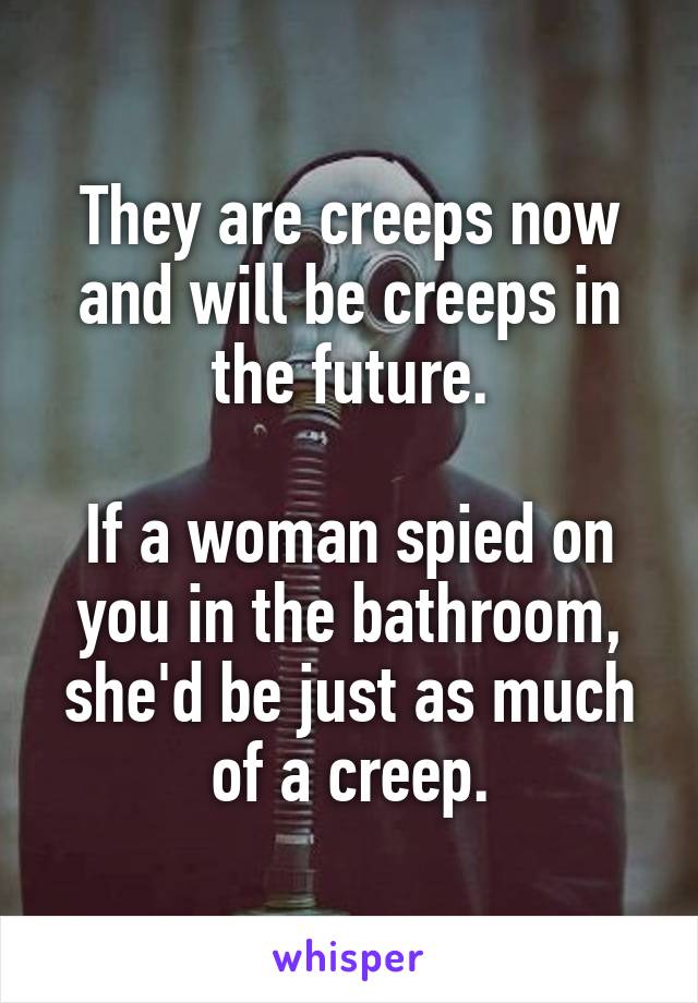 They are creeps now and will be creeps in the future.

If a woman spied on you in the bathroom, she'd be just as much of a creep.